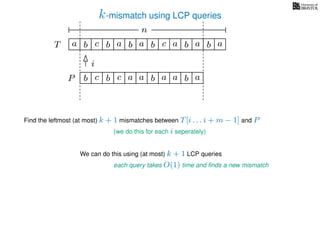k-mismatch using LCP queries
a
b
c
aT a b c a b aa b cb b
i
a
b c b a bP
nn
Find the leftmost (at most) k + 1 mismatches between T[i . . . i + m − 1] and P
(we do this for each i seperately)
We can do this using (at most) k + 1 LCP queries
each query takes O(1) time and ﬁnds a new mismatch
a a b a
 