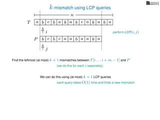 k-mismatch using LCP queries
a
b
c
aT a b c a b aa b cb b
i
j
a
b c b a bP
nn
Find the leftmost (at most) k + 1 mismatches between T[i . . . i + m − 1] and P
(we do this for each i seperately)
We can do this using (at most) k + 1 LCP queries
each query takes O(1) time and ﬁnds a new mismatch
perform LCP(i, j)
a a b a
 