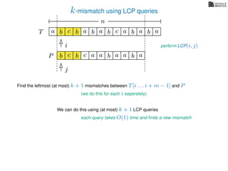 k-mismatch using LCP queries
a
b
c
aT a b c a b aa b cb b
i
j
a
b c b a bP
nn
Find the leftmost (at most) k + 1 mismatches between T[i . . . i + m − 1] and P
(we do this for each i seperately)
We can do this using (at most) k + 1 LCP queries
each query takes O(1) time and ﬁnds a new mismatch
perform LCP(i, j)
a a b a
 