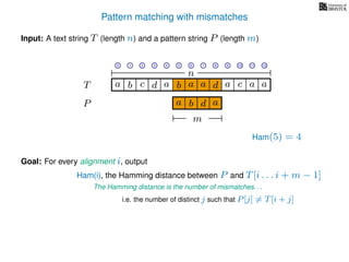 Pattern matching with mismatches
T
Input: A text string T (length n) and a pattern string P (length m)
P
ba b c a a d ad a
Goal: For every alignment i, output
The Hamming distance is the number of mismatches. . .
c a a
i.e. the number of distinct j such that P[j] = T[i + j]
0 1 2 3 4 5 6 7 8 9 10 11 12
n
a b d
m
a
Ham(5) = 4
Ham(i), the Hamming distance between P and T[i . . . i + m − 1]
 