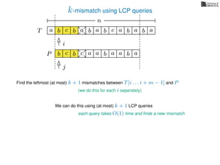 k-mismatch using LCP queries
a
b
c
aT a b c a b aa b cb b
i
j
a
b c b a bP
nn
Find the leftmost (at most) k + 1 mismatches between T[i . . . i + m − 1] and P
(we do this for each i seperately)
We can do this using (at most) k + 1 LCP queries
each query takes O(1) time and ﬁnds a new mismatch
a a b a
 