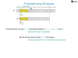 k-mismatch using LCP queries
a
b
c
aT a b c a b aa b cb b
i
j
a
b c b a bP
nn
Find the leftmost (at most) k + 1 mismatches between T[i . . . i + m − 1] and P
(we do this for each i seperately)
We can do this using (at most) k + 1 LCP queries
each query takes O(1) time and ﬁnds a new mismatch
a a b a
skip over this!
 