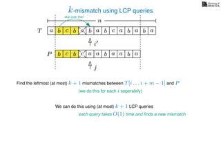 k-mismatch using LCP queries
a
b
c
aT a b c a b aa b cb b a
b c b a bP
nn
Find the leftmost (at most) k + 1 mismatches between T[i . . . i + m − 1] and P
(we do this for each i seperately)
We can do this using (at most) k + 1 LCP queries
each query takes O(1) time and ﬁnds a new mismatch
i
j
a a b a
skip over this!
 