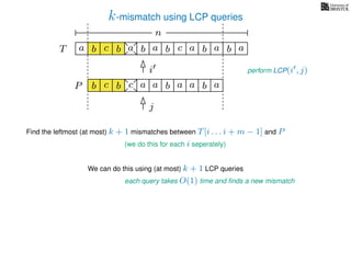 k-mismatch using LCP queries
a
b
c
aT a b c a b aa b cb b a
b c b a bP
nn
Find the leftmost (at most) k + 1 mismatches between T[i . . . i + m − 1] and P
(we do this for each i seperately)
We can do this using (at most) k + 1 LCP queries
each query takes O(1) time and ﬁnds a new mismatch
i
j
perform LCP(i , j)
a a b a
 