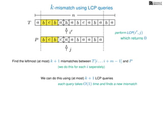 k-mismatch using LCP queries
a
b
c
aT a b c a b aa b cb b a
b c b a bP
nn
Find the leftmost (at most) k + 1 mismatches between T[i . . . i + m − 1] and P
(we do this for each i seperately)
We can do this using (at most) k + 1 LCP queries
each query takes O(1) time and ﬁnds a new mismatch
i
j
perform LCP(i , j)
a a b a which returns 0
 