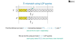 k-mismatch using LCP queries
a
b
c
aT a b c a b aa b cb b a
b c b a bP
nn
Find the leftmost (at most) k + 1 mismatches between T[i . . . i + m − 1] and P
(we do this for each i seperately)
We can do this using (at most) k + 1 LCP queries
each query takes O(1) time and ﬁnds a new mismatch
i
j
a a b a
 