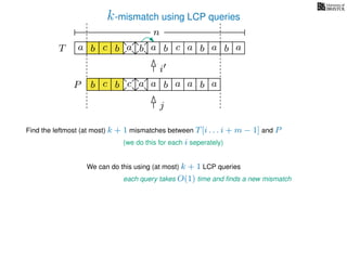 k-mismatch using LCP queries
a
b
c
aT a b c a b aa b cb b a
b c b a bP
nn
Find the leftmost (at most) k + 1 mismatches between T[i . . . i + m − 1] and P
(we do this for each i seperately)
We can do this using (at most) k + 1 LCP queries
each query takes O(1) time and ﬁnds a new mismatch
i
j
a a b a
 