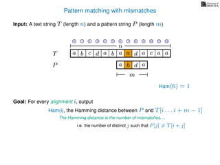 Pattern matching with mismatches
T
Input: A text string T (length n) and a pattern string P (length m)
P
ba b c a a d ad a
Goal: For every alignment i, output
The Hamming distance is the number of mismatches. . .
c a a
i.e. the number of distinct j such that P[j] = T[i + j]
0 1 2 3 4 5 6 7 8 9 10 11 12
n
a b d
m
a
Ham(6) = 1
Ham(i), the Hamming distance between P and T[i . . . i + m − 1]
 