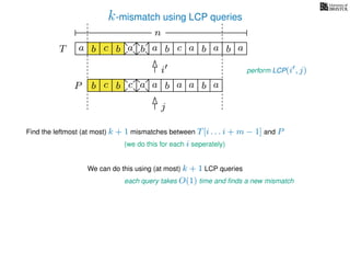 k-mismatch using LCP queries
a
b
c
aT a b c a b aa b cb b a
b c b a bP
nn
Find the leftmost (at most) k + 1 mismatches between T[i . . . i + m − 1] and P
(we do this for each i seperately)
We can do this using (at most) k + 1 LCP queries
each query takes O(1) time and ﬁnds a new mismatch
perform LCP(i , j)i
j
a a b a
 