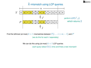 k-mismatch using LCP queries
a
b
c
aT a b c a b aa b cb b a
b c b a bP
nn
Find the leftmost (at most) k + 1 mismatches between T[i . . . i + m − 1] and P
(we do this for each i seperately)
We can do this using (at most) k + 1 LCP queries
each query takes O(1) time and ﬁnds a new mismatch
perform LCP(i , j)i
j
a a b a which returns 2
 