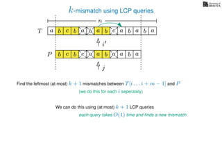 k-mismatch using LCP queries
a
b
c
aT a b c a b aa b cb b a
b c b a bP
nn
Find the leftmost (at most) k + 1 mismatches between T[i . . . i + m − 1] and P
(we do this for each i seperately)
We can do this using (at most) k + 1 LCP queries
each query takes O(1) time and ﬁnds a new mismatch
i
j
a a b a
 