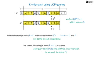 k-mismatch using LCP queries
a
b
c
aT a b c a b aa b cb b a
b c b a bP
nn
Find the leftmost (at most) k + 1 mismatches between T[i . . . i + m − 1] and P
(we do this for each i seperately)
We can do this using (at most) k + 1 LCP queries
each query takes O(1) time and ﬁnds a new mismatch
(or we reach the end of P)
perform LCP(i , j)
a a b a
i
j
which returns 3
 
