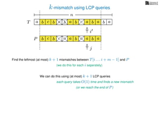 k-mismatch using LCP queries
a
b
c
aT a b c a b aa b cb b a
b c b a bP
nn
Find the leftmost (at most) k + 1 mismatches between T[i . . . i + m − 1] and P
(we do this for each i seperately)
We can do this using (at most) k + 1 LCP queries
each query takes O(1) time and ﬁnds a new mismatch
(or we reach the end of P)
a a b a
i
j
 