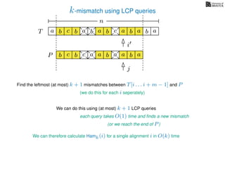 k-mismatch using LCP queries
a
b
c
aT a b c a b aa b cb b a
b c b a bP
nn
Find the leftmost (at most) k + 1 mismatches between T[i . . . i + m − 1] and P
(we do this for each i seperately)
We can do this using (at most) k + 1 LCP queries
each query takes O(1) time and ﬁnds a new mismatch
(or we reach the end of P)
We can therefore calculate Hamk(i) for a single alignment i in O(k) time
a a b a
i
j
 