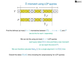 k-mismatch using LCP queries
a
b
c
aT a b c a b aa b cb b a
b c b a bP
nn
Find the leftmost (at most) k + 1 mismatches between T[i . . . i + m − 1] and P
(we do this for each i seperately)
We can do this using (at most) k + 1 LCP queries
each query takes O(1) time and ﬁnds a new mismatch
(or we reach the end of P)
We can therefore calculate Hamk(i) for a single alignment i in O(k) time
Overall this takes O(nk) time (including the ‘preprocessing’ for LCP queries)
a a b a
i
j
 