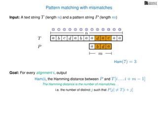 Pattern matching with mismatches
T
Input: A text string T (length n) and a pattern string P (length m)
P
ba b c a a d ad a
Goal: For every alignment i, output
The Hamming distance is the number of mismatches. . .
c a a
i.e. the number of distinct j such that P[j] = T[i + j]
0 1 2 3 4 5 6 7 8 9 10 11 12
n
a b d
m
a
Ham(7) = 3
Ham(i), the Hamming distance between P and T[i . . . i + m − 1]
 