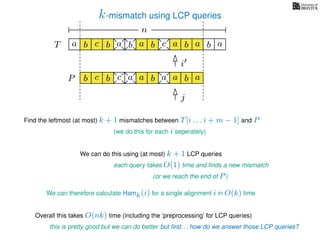 k-mismatch using LCP queries
a
b
c
aT a b c a b aa b cb b a
b c b a bP
nn
Find the leftmost (at most) k + 1 mismatches between T[i . . . i + m − 1] and P
(we do this for each i seperately)
We can do this using (at most) k + 1 LCP queries
each query takes O(1) time and ﬁnds a new mismatch
(or we reach the end of P)
We can therefore calculate Hamk(i) for a single alignment i in O(k) time
Overall this takes O(nk) time (including the ‘preprocessing’ for LCP queries)
this is pretty good but we can do better but ﬁrst. . . how do we answer those LCP queries?
a a b a
i
j
 