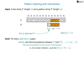 Pattern matching with mismatches
T
Input: A text string T (length n) and a pattern string P (length m)
P
ba b c a a d ad a
Goal: For every alignment i, output
The Hamming distance is the number of mismatches. . .
c a a
i.e. the number of distinct j such that P[j] = T[i + j]
0 1 2 3 4 5 6 7 8 9 10 11 12
n
a b d
m
a
Ham(7) = 3
Ham(i), the Hamming distance between P and T[i . . . i + m − 1]
this is alignment 7
 