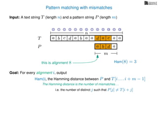 Pattern matching with mismatches
T
Input: A text string T (length n) and a pattern string P (length m)
P
ba b c a a d ad a
Goal: For every alignment i, output
The Hamming distance is the number of mismatches. . .
c a a
i.e. the number of distinct j such that P[j] = T[i + j]
0 1 2 3 4 5 6 7 8 9 10 11 12
n
a b d
m
a
Ham(8) = 3
Ham(i), the Hamming distance between P and T[i . . . i + m − 1]
this is alignment 8
 