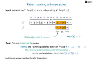 Pattern matching with mismatches
T
Input: A text string T (length n) and a pattern string P (length m)
P
ba b c a a d ad a
Goal: For every alignment i, output
The Hamming distance is the number of mismatches. . .
c a a
i.e. the number of distinct j such that P[j] = T[i + j]
Last lecture we saw two algorithms for this problem:
0 1 2 3 4 5 6 7 8 9 10 11 12
n
a b d
m
a
Ham(8) = 3
Ham(i), the Hamming distance between P and T[i . . . i + m − 1]
this is alignment 8
 