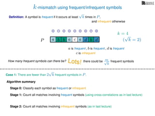 k-mismatch using frequent/infrequent symbols
Deﬁnition: A symbol is frequent if it occurs at least
√
k times in P,
P a d bc ab b da
0 1 2 3 4 5 6 7 8
a is frequent , b is frequent
c is infrequent
and infrequent otherwise
Algorithm summary
Stage 0: Classify each symbol as frequent or infrequent
Stage 1: Count all matches involving frequent symbols (using cross-correlations as in last lecture)
Stage 2: Count all matches involving infrequent symbols (as in last lecture)
How many frequent symbols can there be? Lots! there could be m√
k
frequent symbols
Case 1: There are fewer than 2
√
k frequent symbols in P.
k = 4
(
√
k = 2)
, d is frequent
 