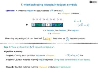 k-mismatch using frequent/infrequent symbols
Deﬁnition: A symbol is frequent if it occurs at least
√
k times in P,
P a d bc ab b da
0 1 2 3 4 5 6 7 8
a is frequent , b is frequent
c is infrequent
and infrequent otherwise
Algorithm summary
Stage 0: Classify each symbol as frequent or infrequent
Stage 1: Count all matches involving frequent symbols (using cross-correlations as in last lecture)
Stage 2: Count all matches involving infrequent symbols (as in last lecture)
How many frequent symbols can there be? Lots! there could be m√
k
frequent symbols
Case 1: There are fewer than 2
√
k frequent symbols in P.
- O(m log m) time
k = 4
(
√
k = 2)
, d is frequent
 