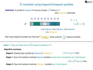 k-mismatch using frequent/infrequent symbols
Deﬁnition: A symbol is frequent if it occurs at least
√
k times in P,
P a d bc ab b da
0 1 2 3 4 5 6 7 8
a is frequent , b is frequent
c is infrequent
and infrequent otherwise
Algorithm summary
Stage 0: Classify each symbol as frequent or infrequent
Stage 1: Count all matches involving frequent symbols (using cross-correlations as in last lecture)
Stage 2: Count all matches involving infrequent symbols (as in last lecture)
How many frequent symbols can there be? Lots! there could be m√
k
frequent symbols
Case 1: There are fewer than 2
√
k frequent symbols in P.
- O(m log m) time
- O(n
√
k log m) time
k = 4
(
√
k = 2)
, d is frequent
 