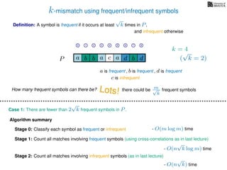 k-mismatch using frequent/infrequent symbols
Deﬁnition: A symbol is frequent if it occurs at least
√
k times in P,
P a d bc ab b da
0 1 2 3 4 5 6 7 8
a is frequent , b is frequent
c is infrequent
and infrequent otherwise
Algorithm summary
Stage 0: Classify each symbol as frequent or infrequent
Stage 1: Count all matches involving frequent symbols (using cross-correlations as in last lecture)
Stage 2: Count all matches involving infrequent symbols (as in last lecture)
How many frequent symbols can there be? Lots! there could be m√
k
frequent symbols
Case 1: There are fewer than 2
√
k frequent symbols in P.
- O(m log m) time
- O(n
√
k log m) time
- O(n
√
k) time
k = 4
(
√
k = 2)
, d is frequent
 