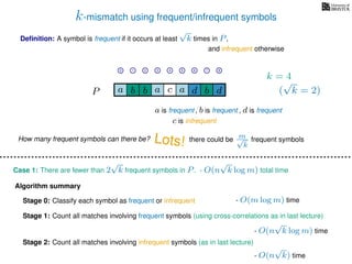 k-mismatch using frequent/infrequent symbols
Deﬁnition: A symbol is frequent if it occurs at least
√
k times in P,
P a d bc ab b da
0 1 2 3 4 5 6 7 8
a is frequent , b is frequent
c is infrequent
and infrequent otherwise
Algorithm summary
Stage 0: Classify each symbol as frequent or infrequent
Stage 1: Count all matches involving frequent symbols (using cross-correlations as in last lecture)
Stage 2: Count all matches involving infrequent symbols (as in last lecture)
How many frequent symbols can there be? Lots! there could be m√
k
frequent symbols
Case 1: There are fewer than 2
√
k frequent symbols in P.
- O(m log m) time
- O(n
√
k log m) time
- O(n
√
k) time
- O(n
√
k log m) total time
k = 4
(
√
k = 2)
, d is frequent
 