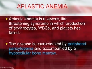 APLASTIC ANEMIA Aplastic anemia is a severe, life threatening syndrome in which production of erythrocytes, WBCs, and platlets has failed. The disease is characterized by  peripheral pancytopenia  and accompanied by a  hypocellular bone marrow. 