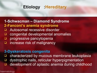 Etiology  : Hereditary 1-Schwacman – Diamond Syndrome  2-Fanconi’s anemia syndrome Autosomal recessive disorder congenital developmental anomalies progressive pancytopenia increase risk of malignancy 3-Dyskeratosis congenita characterized by mucous membrane leukoplasia dystrophic nails, reticular hyperpigmentation development of aplastic anemia during childhood 