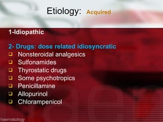 Etiology:  Acquired 1-Idiopathic 2- Drugs: dose related idiosyncratic Nonsteroidal analgesics Sulfonamides Thyrostatic drugs Some psychotropics Penicillamine Allopurinol Chlorampenicol 