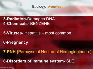 Etiology:  Acquired  3-Radiation- Damages DNA 4-Chemicals-  BENZENE 5-Viruses-  Hepatitis – most common  6-Pregnancy  7-PNH ( Paroxysmal Nocturnal Hemoglobinuria ) 8-Disorders of immune system-  SLE. 