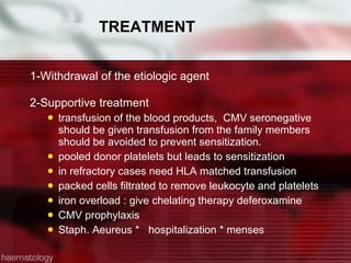 TREATMENT 1-Withdrawal of the etiologic agent 2-Supportive treatment transfusion of the blood products,  CMV seronegative should be given transfusion from the family members should be avoided to prevent sensitization. pooled donor platelets but leads to sensitization in refractory cases need HLA matched transfusion packed cells filtrated to remove leukocyte and platelets iron overload : give chelating therapy deferoxamine CMV prophylaxis Staph. Aeureus *  hospitalization * menses 