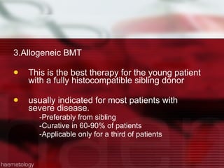 3.Allogeneic BMT This is the best therapy for the young patient with a fully histocompatible sibling donor  usually indicated for most patients with severe disease.  -Preferably from sibling -Curative in 60-90% of patients -Applicable only for a third of patients 