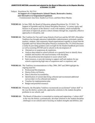SUBSTITUTE MOTION, amended and adopted by the Board of Education at its Regular Meeting
                               of October 13, 2009

Subject: Resolution No. 96-23A1
         In Support of a Comprehensive School Climate, Restorative Justice,
        and Alternatives to Suspensions/Expulsions
          - Commissioners Jane Kim, Sandra Lee Fewer, and Kim-Shree Maufas


WHEREAS: In June 2005, the Board of Education adopted Resolution No. 55-24A5, “In
         Support of Equitable and Fair School Discipline Practices,” to ensure equity and
         fairness in all aspects of the District’s work with students, which included the
         cultivation of improved, positive school climates through fair, respectful, effective
         approaches to discipline, and

WHEREAS: The Coalition for Fair and Caring Schools (FairCare) and the SFUSD’s Discipline
         Taskforce has brought education stakeholders (administrators, principals, parents,
         teachers, students, and community based organizations) together to ensure that the
         Equitable and Fair School Discipline Practices resolution (No. 55-24A5) becomes
         a reality by providing guidance and oversight for the Student handbook provisions
         as well as assisting SFUSD and its schools in the development of:
         • Alternatives to suspensions & expulsions,
         • Analyze data related to school referrals on a quarterly basis to identify those
             students and teachers who need assistance with discipline,
         • Provide professional development to assist school staff,
         • Seek resources, to provide training to support staff and students for any
             schools experiencing high rates of suspension and/ or expulsion; and

WHEREAS: The Taskforce recommendations in May 2006, 2007 and 2008 highlight the
         ongoing need for:
         • Professional Development,
         • District Policy & Priority,
         • Data Collection/Accountability,
         • Identification of current data being collected and recommend additional
            surveys/data’s to be collected and analysis
         • Timeline for implementation plan
         • Budget and potential resources

WHEREAS: Primarily, the Discipline Taskforce recommends an accelerated “culture shift” in
         the way the district, system-side, approaches solutions to the student discipline
         problems in our schools; and

WHEREAS: The Board of Education is committed to creating and supporting a “culture shift”
         in the way the district, systematically, develops solutions to the student discipline
         challenges in our schools and to focusing on student strengths and abilities; and
 