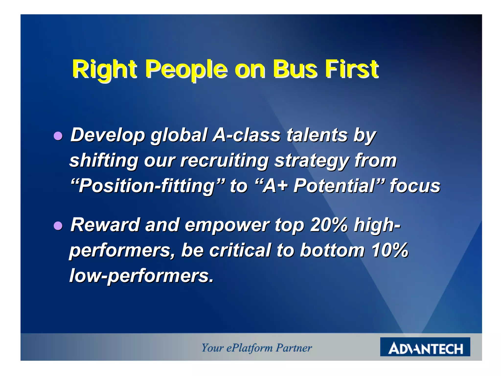 Right People on Bus First

l   Develop global A-class talents by
    shifting our recruiting strategy from
    “Position-fitting” to “A+ Potential” focus

l   Reward and empower top 20% high-
    performers, be critical to bottom 10%
    low-performers.
 