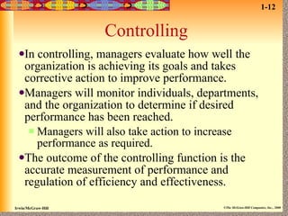 Controlling In controlling, managers evaluate how well the organization is achieving its goals and takes corrective action to improve performance. Managers will monitor individuals, departments, and the organization to determine if desired performance has been reached. Managers will also take action to increase performance as required. The outcome of the controlling function is the accurate measurement of performance and regulation of efficiency and effectiveness. 1-12 