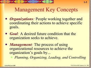 Management Key Concepts Organizations :  People working together and coordinating their actions to achieve specific goals. Goal :  A desired future condition that the organization seeks to achieve. Management :  The process of using organizational resources to achieve the organization’s goals by... Planning, Organizing, Leading, and Controlling 1-3 