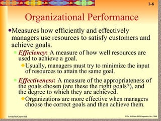 Organizational Performance Measures how efficiently and effectively managers use resources to satisfy customers and achieve goals. Efficiency :   A measure of how well resources are used to achieve a goal. Usually, managers must try to minimize the input of resources to attain the same goal. Effectiveness :   A measure of the appropriateness of the goals chosen (are these the right goals?), and the degree to which they are achieved. Organizations are more effective when managers choose the correct goals and then achieve them . 1-6 