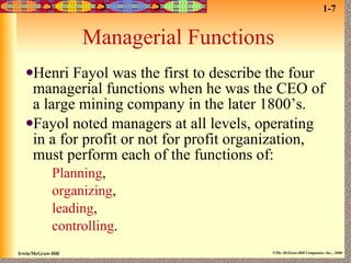 Managerial Functions Henri Fayol was the first to describe the four managerial functions when he was the CEO of a large mining company in the later 1800’s.  Fayol noted managers at all levels, operating in a for profit or not for profit organization, must perform each of the functions of: Planning ,   organizing ,   leading ,   controlling . 1-7 