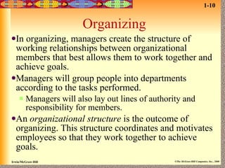 Organizing In organizing, managers create the structure of working relationships between organizational members that best allows them to work together and achieve goals. Managers will group people into departments according to the tasks performed. Managers will also lay out lines of authority and responsibility for members. An  organizational structure  is the outcome of organizing. This structure coordinates and motivates employees so that they work together to achieve goals. 1-10 