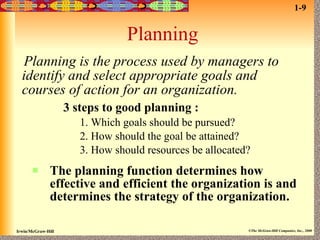 Planning Planning is the process used by managers to identify and select appropriate goals and courses of action for an organization.   3 steps to good planning : 1. Which goals should be pursued? 2. How should the goal be attained? 3. How should resources be allocated? The planning function determines how effective and efficient the organization is and determines the strategy of the organization. 1-9 