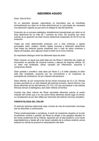ABDOMEN AGUDO
Autor: García Ruíz

Es un desorden abrupto, espontáneo no traumático que se manifiesta
principalmente por dolor en el área abdominal por lo cual puede ser necesaria
una operación urgente ya que pone en peligra la vida del paciente.

Evolución de un proceso patológico intrabdominal caracterizado por dolor en el
área abdominal de no más de 1 semana de inicio. De acuerdo con otros
autores es la aparición de dolor brusco abdominal inesperado de 24-72 hrs de
evolución.

Todas las crisis abdominales producen uno o más síntomas o signos
principales: dolor, colapso, vómito, rigidez muscular y distensión abdominal.
Casi todas las lesiones graves presentan dos o más de estos síntomas o
signos principales, pero algunas veces el dolor es el único síntoma.

Es importante distinguir entre los diferentes tipos de dolor:

Dolor visceral: es aquel que está dado por las fibras C aferentes las cuales se
encuentran en paredes de vísceras huecas y cápsula de órganos sólidos. Es
un dolor mal localizado, difuso causado por inflamación, isquemia o
compromiso directo.

Dolor parietal o somático: está dado por fibras C y A delta (rápidas) el dolor
está bien localizado, aumenta con los movimientos y en ocasiones se
acompaña de contractura. Es por irritación del peritoneo.

Dolor referido: es por compromiso de las ramas nerviosas de C3 y C4. Denota
el dolor percibido en un sitio distante del estímulo primario. Nervio frénico y las
fibras aferentes de los dermatomas C3, C4 y C5 que acompañan a las arterias
frénicas inervan el diafragma y dan dolor referido al hombro.

Cuando hay dolor intenso las fibras viscerales aferentes activan el centro
medular del vómito que a su vez activa fibras eferentes dando lugar al vómito.
La constipación es por ileo reflejo por estímulos del sistema nervioso simpático.

FISIOPATOLOGIA DEL DOLOR

El estímulo doloroso abdominal viaja a través de vías de transmisión nerviosas
que se describen a continuación:

Fibras cerebroespinales o somáticas: A partir de receptores situados en la piel,
el peritoneo visceral y parietal, las fibras se dirigen a los ganglios situados en
las raíces posteriores de la médula, siguiendo por el asta posterior y los haces
espinotalámicos y desde allí a los haces radiados de la corteza cerebral, previa
estación en donde se produce la interpretación del dolor.
 