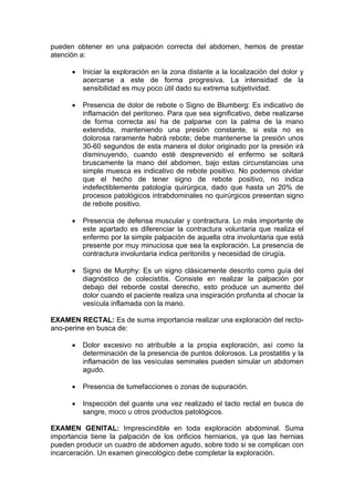 pueden obtener en una palpación correcta del abdomen, hemos de prestar
atención a:

         Iniciar la exploración en la zona distante a la localización del dolor y
         acercarse a este de forma progresiva. La intensidad de la
         sensibilidad es muy poco útil dado su extrema subjetividad.

         Presencia de dolor de rebote o Signo de Blumberg: Es indicativo de
         inflamación del peritoneo. Para que sea significativo, debe realizarse
         de forma correcta así ha de palparse con la palma de la mano
         extendida, manteniendo una presión constante, si esta no es
         dolorosa raramente habrá rebote; debe mantenerse la presión unos
         30-60 segundos de esta manera el dolor originado por la presión irá
         disminuyendo, cuando esté desprevenido el enfermo se soltará
         bruscamente la mano del abdomen, bajo estas circunstancias una
         simple muesca es indicativo de rebote positivo. No podemos olvidar
         que el hecho de tener signo de rebote positivo, no indica
         indefectiblemente patología quirúrgica, dado que hasta un 20% de
         procesos patológicos intrabdominales no quirúrgicos presentan signo
         de rebote positivo.

         Presencia de defensa muscular y contractura. Lo más importante de
         este apartado es diferenciar la contractura voluntaria que realiza el
         enfermo por la simple palpación de aquella otra involuntaria que está
         presente por muy minuciosa que sea la exploración. La presencia de
         contractura involuntaria indica peritonitis y necesidad de cirugía.

         Signo de Murphy: Es un signo clásicamente descrito como guía del
         diagnóstico de colecistitis. Consiste en realizar la palpación por
         debajo del reborde costal derecho, esto produce un aumento del
         dolor cuando el paciente realiza una inspiración profunda al chocar la
         vesícula inflamada con la mano.

EXAMEN RECTAL: Es de suma importancia realizar una exploración del recto-
ano-perine en busca de:

         Dolor excesivo no atribuible a la propia exploración, así como la
         determinación de la presencia de puntos dolorosos. La prostatitis y la
         inflamación de las vesículas seminales pueden simular un abdomen
         agudo.

         Presencia de tumefacciones o zonas de supuración.

         Inspección del guante una vez realizado el tacto rectal en busca de
         sangre, moco u otros productos patológicos.

EXAMEN GENITAL: Imprescindible en toda exploración abdominal. Suma
importancia tiene la palpación de los orificios herniarios, ya que las hernias
pueden producir un cuadro de abdomen agudo, sobre todo si se complican con
incarceración. Un examen ginecológico debe completar la exploración.
 