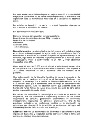 Las técnicas complementarias solo parecen mejorar en un 10 % la rentabilidad
diagnóstica, por tanto se ha de insistir en que sigue siendo la anamnesis y la
exploración física las herramientas más útiles en la valoración del abdomen
agudo.

Los estudios de laboratorio nos ayudan no solo al diagnóstico sino que en
muchos casos al tratamiento del proceso.

Las determinaciones más útiles son:

Biometría hemática con recuento y fórmula leucocitaria.
Determinación de electrolitos, glucosa, BUN y creatinina.
Determinación de amilasa.
Gasometria.
Análisis de orina.
Test de embarazo.

Biometría hemática: La principal indicación del recuento y fórmula leucocitaria
es la diferenciación entre apendicitis aguda y dolor abdominal inespecífico. En
este sentido, la leucocitosis acompaña a la apendicitis aguda en la mayoría de
los casos, algo menos en colecistitis y aproximadamente en la mitad de casos
de obstrucción, frente a gastroenteritis en un 43% y dolor abdominal
inespecífico en un 31%.

Como valor útil se toma 13.000 leucocitos/mm3; a partir de aquí a mayor cifra
es más probable que la apendicitis se encuentre complicada, cifras mayores a
20.000/mm3, difícilmente se van a evidenciar fuera del contexto de la
peritonitis.

Otra determinación de la biometría hemática de suma importancia en la
valoración de la patología abdominal es el hematocrito. Pacientes con
sospecha de hemorragia puede precisar de determinaciones seriadas cada 20
ó 30 minutos, dado que el hematocrito tarda un tiempo en descender en las
hemorragias agudas. Ante un abdomen agudo que presenta caída del
hematocrito nunca hemos de olvidar al aneurisma disecante de aorta como
posible responsable del cuadro clínico.

Por último otra determinación hematológica importante es el estudio de
coagulación, este nos proporciona el diagnóstico y evolución de una posible
coagulopatía de consumo, generalmente acompañante de infecciones
intrabdominales importantes por gérmenes gramnegativos. Uno de los
principales indicadores de insuficiencia hepática es la disminución no
recuperable con vitamina K de la actividad de protrombina, así como del
fibrinógeno y de otros factores producidos en el hígado.

Electrolitos séricos: La determinación de electrolitos es obviamente de suma
importancia diagnóstica y terapéutica cuando aparecen vómitos o diarrea así
como en los casos de acidosis metabólica.
 