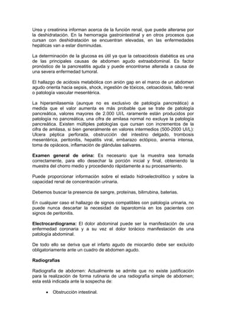 Urea y creatinina informan acerca de la función renal, que puede alterarse por
la deshidratación. En la hemorragia gastrointestinal y en otros procesos que
cursan con deshidratación se encuentran elevadas, en las enfermedades
hepáticas van a estar disminuidas.

La determinación de la glucosa es útil ya que la cetoacidosis diabética es una
de las principales causas de abdomen agudo extraabdominal. Es factor
pronóstico de la pancreatitis aguda y puede encontrarse alterada a causa de
una severa enfermedad tumoral.

El hallazgo de acidosis metabólica con anión gap en el marco de un abdomen
agudo orienta hacia sepsis, shock, ingestión de tóxicos, cetoacidosis, fallo renal
o patología vascular mesentérica.

La hiperamilasemia (aunque no es exclusivo de patología pancreática) a
medida que el valor aumenta es más probable que se trate de patología
pancreática, valores mayores de 2.000 UI/L raramente están producidos por
patología no pancreática, una cifra de amilasa normal no excluye la patología
pancreática. Existen múltiples patologías que cursan con incrementos de la
cifra de amilasa, si bien generalmente en valores intermedios (500-2000 UI/L):
Ulcera péptica perforada, obstrucción del intestino delgado, trombosis
mesentérica, peritonitis, hepatitis viral, embarazo ectópico, anemia intensa,
toma de opiáceos, inflamación de glándulas salivares.

Examen general de orina: Es necesario que la muestra sea tomada
correctamente, para ello desechar la porción inicial y final, obteniendo la
muestra del chorro medio y procediendo rápidamente a su procesamiento.

Puede proporcionar información sobre el estado hidroelectrolítico y sobre la
capacidad renal de concentración urinaria.

Debemos buscar la presencia de sangre, proteínas, bilirrubina, baterias.

En cualquier caso el hallazgo de signos compatibles con patología urinaria, no
puede nunca descartar la necesidad de laparotomía en los pacientes con
signos de peritonitis.

Electrocardiograma: El dolor abdominal puede ser la manifestación de una
enfermedad coronaria y a su vez el dolor torácico manifestación de una
patología abdominal.

De todo ello se deriva que el infarto agudo de miocardio debe ser excluído
obligatoriamente ante un cuadro de abdomen agudo.

Radiografías

Radiografía de abdomen: Actualmente se admite que no existe justificación
para la realización de forma rutinaria de una radiografía simple de abdomen;
esta está indicada ante la sospecha de:

          Obstrucción intestinal.
 