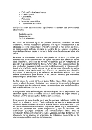Perforación de víscera hueca.
          Colecistopatías.
          Cólico renal.
          Peritonitis.
          Isquemia mesentérica.
          Traumatismo abdominal.

Aunque no están estandarizadas, típicamente se realizan tres proyecciones
abdominales:

      Decúbito supino.
      Bipedestación.
      Decúbitos laterales.

En casos de abdomen agudo se pueden demostrar: distensión de asas
intestinales, niveles hidroaéreos, presencia del líquido intraabdominal o de
abscesos así como otros datos de irritación peritoneal, el más común es el íleo,
es recomendable delimitar siempre la sombra de los órganos descritos y
además los músculos psoas, el contorno de la vejiga, la columna vertebral y la
pelvis.

En casos de obstrucción intestinal, que puede ser causada por bridas, por
tumores intra o extra abdominales, los signos frecuentes son distensión de las
asas intestinales, presencia de niveles hidroaéreos que en radiografías en
posición de pie adoptan la forma de una "U" invertida y hay escasa cantidad de
aire en el colon; causas menos frecuentes de obstrucción son la intususcepción
intestinal o el vólvulo que la mayoría de las veces es en el ángulo sigmoides
pero también puede existir en el ciego. En muchos casos hay una dilatación
importante de este órgano y es necesario en ocasiones realizar colon por
enema confirmatorio para evaluar si es posible reducirlo por maniobras
extraquirúrgicas en la sala de rayos-X.

En los casos de sepsis peritoneal puede haber líquido libre, distensión en
menor grado de las asas intestinales y con frecuencia borramiento de la grasa
preperitoneal o de los músculos psoas. La presencia de aire subdiafragmático
indica perforación de una víscera.

Radiografía de tórax: Puede llegar a ser muy útil pues un 8% de pacientes con
abdomen agudo tienen asociadas causas o condiciones de origen torácico y
hasta en un 30% las radiografías de tórax son anormales.

Otro aspecto de sumo interés es el uso de contraste radiológico (sulfato de
bario) en el abdomen agudo. Tradicionalmente su uso en la valoración del
abdomen agudo ha sido muy limitada. Con la práctica se ha demostrado que
en casos de obstrucción de intestino delgado no existe ningún inconveniente,
incluso en pacientes con dudas diagnósticas y que no requieren una
intervención quirúrgica inmediata son extremadamente útiles. Tras la
introducción de los contrastes hidrosolubles yodados, este tipo de técnicas han
alcanzado mayor difusión en urgencias. Su indicación fundamental es la
diferenciación del ileo mecánico del adinámico.
 