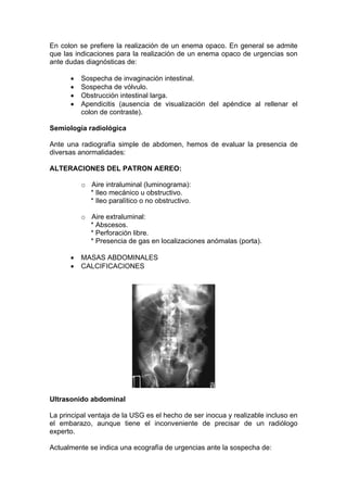 En colon se prefiere la realización de un enema opaco. En general se admite
que las indicaciones para la realización de un enema opaco de urgencias son
ante dudas diagnósticas de:

          Sospecha de invaginación intestinal.
          Sospecha de vólvulo.
          Obstrucción intestinal larga.
          Apendicitis (ausencia de visualización del apéndice al rellenar el
          colon de contraste).

Semiología radiológica

Ante una radiografía simple de abdomen, hemos de evaluar la presencia de
diversas anormalidades:

ALTERACIONES DEL PATRON AEREO:

          o Aire intraluminal (luminograma):
            * Ileo mecánico u obstructivo.
            * Ileo paralítico o no obstructivo.

          o Aire extraluminal:
            * Abscesos.
            * Perforación libre.
            * Presencia de gas en localizaciones anómalas (porta).

          MASAS ABDOMINALES
          CALCIFICACIONES




Ultrasonido abdominal

La principal ventaja de la USG es el hecho de ser inocua y realizable incluso en
el embarazo, aunque tiene el inconveniente de precisar de un radiólogo
experto.

Actualmente se indica una ecografía de urgencias ante la sospecha de:
 