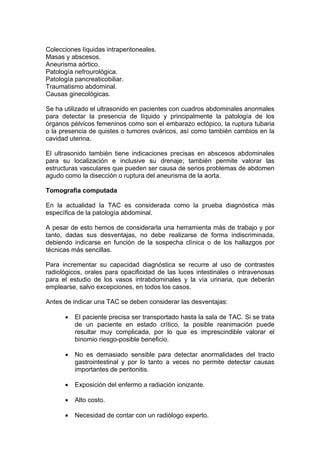 Colecciones líquidas intraperitoneales.
Masas y abscesos.
Aneurisma aórtico.
Patología nefrourológica.
Patología pancreaticobiliar.
Traumatismo abdominal.
Causas ginecológicas.

Se ha utilizado el ultrasonido en pacientes con cuadros abdominales anormales
para detectar la presencia de líquido y principalmente la patología de los
órganos pélvicos femeninos como son el embarazo ectópico, la ruptura tubaria
o la presencia de quistes o tumores ováricos, así como también cambios en la
cavidad uterina.

El ultrasonido también tiene indicaciones precisas en abscesos abdominales
para su localización e inclusive su drenaje; también permite valorar las
estructuras vasculares que pueden ser causa de serios problemas de abdomen
agudo como la disección o ruptura del aneurisma de la aorta.

Tomografía computada

En la actualidad la TAC es considerada como la prueba diagnóstica más
específica de la patología abdominal.

A pesar de esto hemos de considerarla una herramienta más de trabajo y por
tanto, dadas sus desventajas, no debe realizarse de forma indiscriminada,
debiendo indicarse en función de la sospecha clínica o de los hallazgos por
técnicas más sencillas.

Para incrementar su capacidad diagnóstica se recurre al uso de contrastes
radiológicos, orales para opacificidad de las luces intestinales o intravenosas
para el estudio de los vasos intrabdominales y la vía urinaria, que deberán
emplearse, salvo excepciones, en todos los casos.

Antes de indicar una TAC se deben considerar las desventajas:

          El paciente precisa ser transportado hasta la sala de TAC. Si se trata
          de un paciente en estado crítico, la posible reanimación puede
          resultar muy complicada, por lo que es imprescindible valorar el
          binomio riesgo-posible beneficio.

          No es demasiado sensible para detectar anormalidades del tracto
          gastrointestinal y por lo tanto a veces no permite detectar causas
          importantes de peritonitis.

          Exposición del enfermo a radiación ionizante.

          Alto costo.

          Necesidad de contar con un radiólogo experto.
 
